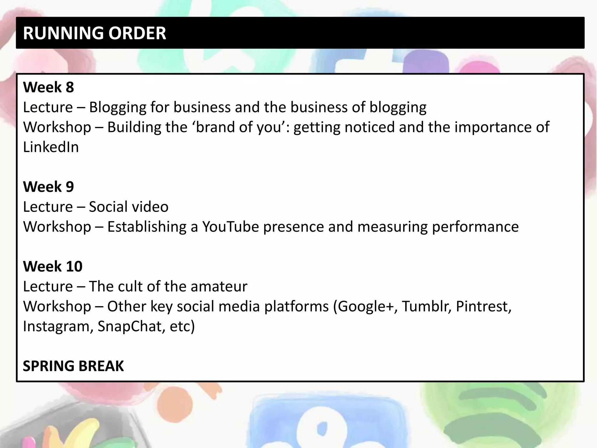 Week 8
Lecture – Blogging for business and the business of blogging
Workshop – Building the ‘brand of you’: getting noticed and the importance of
LinkedIn
Week 9
Lecture – Social video
Workshop – Establishing a YouTube presence and measuring performance
Week 10
Lecture – The cult of the amateur
Workshop – Other key social media platforms (Google+, Tumblr, Pintrest,
Instagram, SnapChat, etc)
SPRING BREAK
RUNNING ORDER
 