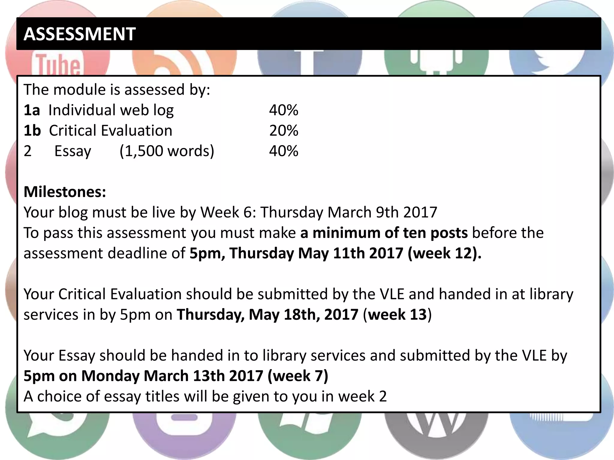 ASSESSMENT
The module is assessed by:
1a Individual web log 40%
1b Critical Evaluation 20%
2 Essay (1,500 words) 40%
Milestones:
Your blog must be live by Week 6: Thursday March 9th 2017
To pass this assessment you must make a minimum of ten posts before the
assessment deadline of 5pm, Thursday May 11th 2017 (week 12).
Your Critical Evaluation should be submitted by the VLE and handed in at library
services in by 5pm on Thursday, May 18th, 2017 (week 13)
Your Essay should be handed in to library services and submitted by the VLE by
5pm on Monday March 13th 2017 (week 7)
A choice of essay titles will be given to you in week 2
 
