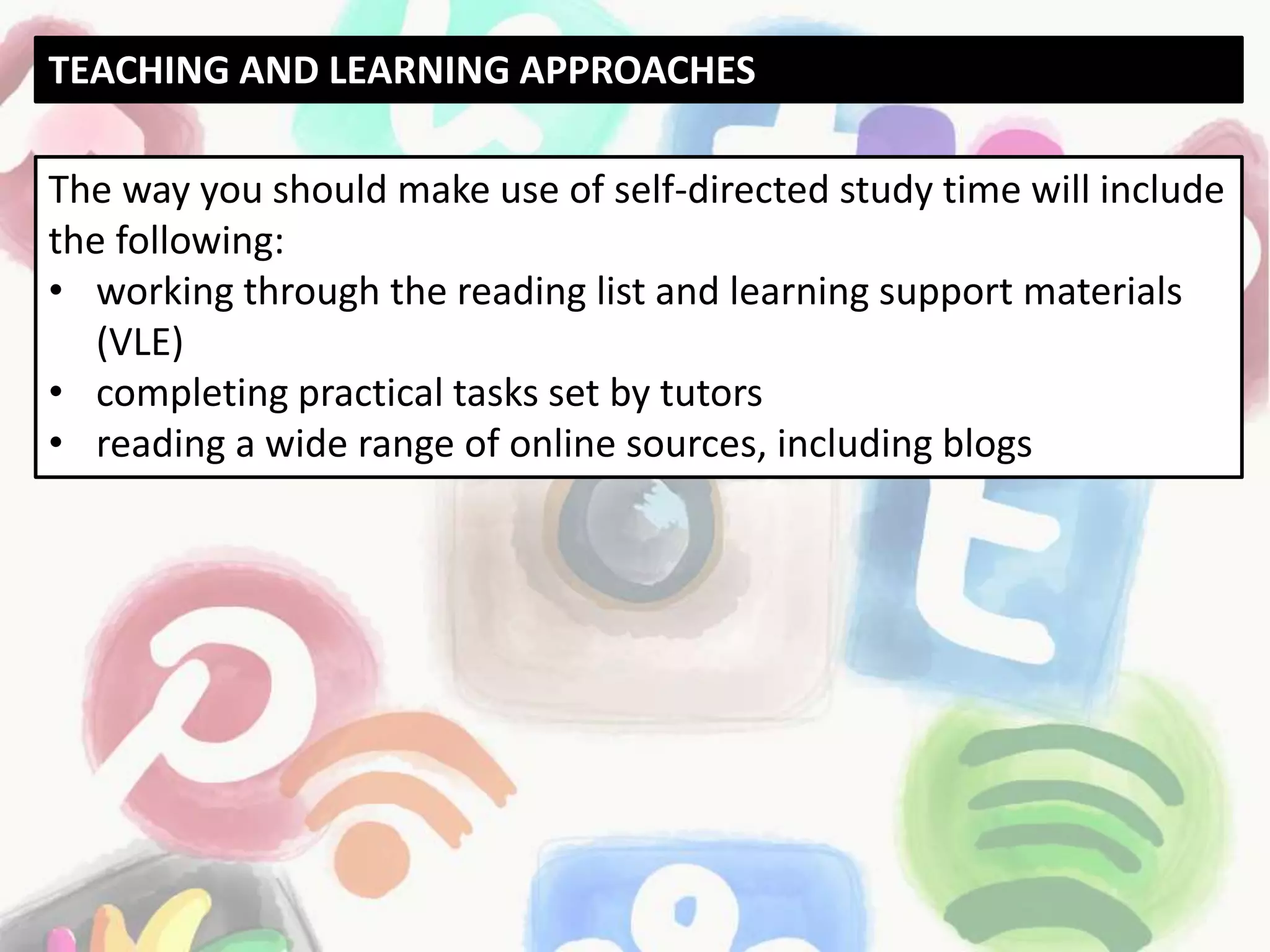The way you should make use of self-directed study time will include
the following:
• working through the reading list and learning support materials
(VLE)
• completing practical tasks set by tutors
• reading a wide range of online sources, including blogs
TEACHING AND LEARNING APPROACHES
 