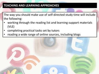 The way you should make use of self-directed study time will include
the following:
• working through the reading list and learning support materials
(VLE)
• completing practical tasks set by tutors
• reading a wide range of online sources, including blogs
TEACHING AND LEARNING APPROACHES
 