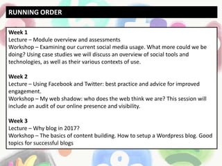 Week 1
Lecture – Module overview and assessments
Workshop – Examining our current social media usage. What more could we be
doing? Using case studies we will discuss an overview of social tools and
technologies, as well as their various contexts of use.
Week 2
Lecture – Using Facebook and Twitter: best practice and advice for improved
engagement.
Workshop – My web shadow: who does the web think we are? This session will
include an audit of our online presence and visibility.
Week 3
Lecture – Why blog in 2017?
Workshop – The basics of content building. How to setup a Wordpress blog. Good
topics for successful blogs
RUNNING ORDER
 