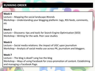 Week 4
Lecture – Mapping the social landscape #trends
Workshop – Understanding your blogging platform: tags, RSS feeds, comments,
etc
Week 5
Lecture – Discovery: tips and tools for Search Engine Optimisation (SEO)
Workshop – Writing for the web. Peer case studies
Week 6
Lecture – Social media relations: the impact of UGC upon journalism
Workshop – Analysis of social media use across PR, journalism and bloggers.
Week 7
Lecture – The blog is dead? Long live the blog
Workshop – Ways of using Facebook for cross-promotion of content. Establishing
and managing a Facebook Page.
RUNNING ORDER
 