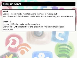 Week 11
Lecture – Social media monitoring and the ‘fear of missing out’
Workshop – Social dashboards. An introduction to monitoring and measurement
Week 12
Lecture – Effective social media campaigns
Workshop – Critical reflections and evaluation. Presentations and peer
assessment
RUNNING ORDER
 