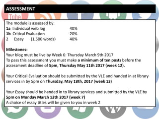 ASSESSMENT
The module is assessed by:
1a Individual web log 40%
1b Critical Evaluation 20%
2 Essay (1,500 words) 40%
Milestones:
Your blog must be live by Week 6: Thursday March 9th 2017
To pass this assessment you must make a minimum of ten posts before the
assessment deadline of 5pm, Thursday May 11th 2017 (week 12).
Your Critical Evaluation should be submitted by the VLE and handed in at library
services in by 5pm on Thursday, May 18th, 2017 (week 13)
Your Essay should be handed in to library services and submitted by the VLE by
5pm on Monday March 13th 2017 (week 7)
A choice of essay titles will be given to you in week 2
 