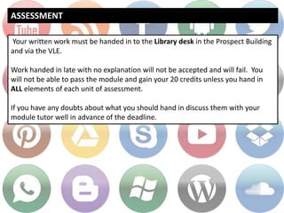 ASSESSMENT
Your written work must be handed in to the Library desk in the Prospect Building
and via the VLE.
Work handed in late with no explanation will not be accepted and will fail. You
will not be able to pass the module and gain your 20 credits unless you hand in
ALL elements of each unit of assessment.
If you have any doubts about what you should hand in discuss them with your
module tutor well in advance of the deadline.
 