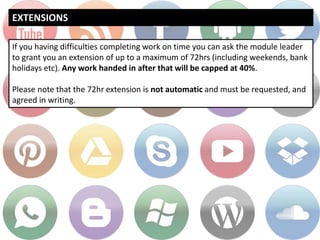 EXTENSIONS
If you having difficulties completing work on time you can ask the module leader
to grant you an extension of up to a maximum of 72hrs (including weekends, bank
holidays etc). Any work handed in after that will be capped at 40%.
Please note that the 72hr extension is not automatic and must be requested, and
agreed in writing.
 
