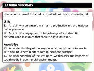 Upon completion of this module, students will have demonstrated:
Skills
S1. An ability to create and maintain a productive and professional
online presence.
S2. An ability to engage with a broad range of social media
platforms and resources that require digital aptitude.
Knowledge
K3. An understanding of the ways in which social media interacts
with and influences modern communications practice.
K4. An understanding of the strengths, weaknesses and impacts of
social media in commercial environments.
LEARNING OUTCOMES
 