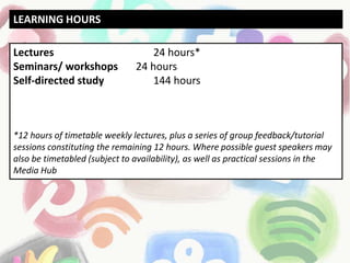 Lectures 24 hours*
Seminars/ workshops 24 hours
Self-directed study 144 hours
*12 hours of timetable weekly lectures, plus a series of group feedback/tutorial
sessions constituting the remaining 12 hours. Where possible guest speakers may
also be timetabled (subject to availability), as well as practical sessions in the
Media Hub
LEARNING HOURS
 