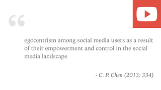 “egocentrism among social media users as a result
of their empowerment and control in the social
media landscape
- C. P. Chen (2013: 334)
 