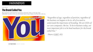 “Regardless of age, regardless of position, regardless of
the business we happen to be in, all of us need to
understand the importance of branding. We are CEOs of
our own companies: Me Inc. To be in business today, our
most important job is to be head marketer for the brand
called You.”
- Peters (1997, 83)
 