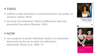 ➤ THEN
➤ celebrity is often described as a natural and innate ‘star quality’ or
‘presence’ (Turner, 2014)
➤ the result of an individual’s ability to diﬀerentiate their own
personality from others (Boorstin, 1961)
➤ NOW
➤ ‘not a property of speciﬁc individuals. Rather, it is constituted
discursively, by the way in which the individual is
represented’ (Turner et al., 2000: 11)
 