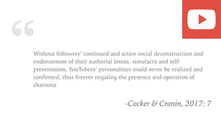 “Without followers’ continued and active social deconstruction and
endorsement of their authorial intent, simulacra and self-
presentation, YouTubers’ personalities could never be realized and
conﬁrmed, thus forever negating the presence and operation of
charisma
-Cocker & Cronin, 2017: 7
 