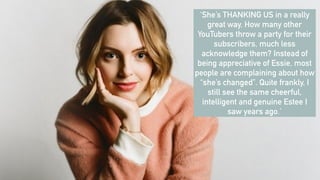 ‘She’s THANKING US in a really
great way. How many other
YouTubers throw a party for their
subscribers, much less
acknowledge them? Instead of
being appreciative of Essie, most
people are complaining about how
“she’s changed”. Quite frankly, I
still see the same cheerful,
intelligent and genuine Estee I
saw years ago.’
 