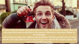 No more “hello everybody” facing the camera? I mean, this looks like a reality show, we
just would like to see candid talks to the camera. Nothing too crazy fancy. Makes me
uncomfortable.
I like it when you start your videos by saying Hellooo I feel like you don’t do it as much
and idk I just really liked it and I’m just giving you my opinion idk if anyone agrees with
me or not but that’s how I feel.
 
