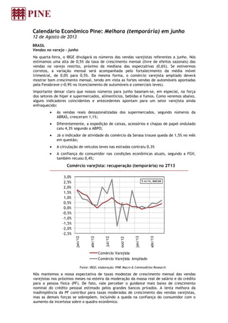 Calendário Econômico Pine: Melhora (temporária) em junho
12 de Agosto de 2013
BRASIL
Vendas no varejo - junho
Na quarta-feira, o IBGE divulgará os números das vendas varejistas referentes a junho. Nós
estimamos uma alta de 0,5% da taxa de crescimento mensal (livre de efeitos sazonais) das
vendas no varejo restrito, próximo da mediana das expectativas (0,6%). Se estivermos
corretos, a variação mensal será acompanhada pelo fortalecimento da média móvel
trimestral, de 0,0% para 0,5%. Da mesma forma, o comércio varejista ampliado deverá
mostrar bom crescimento mensal, tendo em vista as fortes vendas de automóveis apontadas
pela Fenabrave (+0,9% no licenciamento de automóveis e comerciais leves).
Importante deixar claro que nossos números para junho baseiam-se, em especial, na força
dos setores de hiper e supermercados, alimentícios, bebidas e fumos. Como veremos abaixo,
alguns indicadores coincidentes e antecedentes apontam para um setor varejista ainda
enfraquecido:
• As vendas reais dessazonalizadas dos supermercados, segundo números da
ABRAS, cresceram 1,1%;
• Diferentemente, a expedição de caixas, acessórios e chapas de papel ondulado
caiu 4,3% segundo a ABPO;
• Já o indicador de atividade do comércio da Serasa trouxe queda de 1,5% no mês
em questão;
• A circulação de veículos leves nas estradas contraiu 0,3%
• A confiança do consumidor nas condições econômicas atuais, segundo a FGV,
também recuou 0,4%;
Comércio varejista: recuperação (temporária) no 2T13
Fonte: IBGE; elaboração: PINE Macro & Commodities Research
Nós mantemos a nossa expectativa de taxas modestas de crescimento mensal das vendas
varejistas nos próximos meses na esteira da moderação da massa real de salário e do crédito
para a pessoa física (PF). De fato, vale perceber o guidance mais baixo de crescimento
nominal do crédito pessoal estimado pelos grandes bancos privados. A lenta melhora da
inadimplência da PF contribui para taxas moderadas de crescimento das vendas varejistas,
mas as demais forças se sobrepõem, incluindo a queda na confiança do consumidor com o
aumento da incerteza sobre o quadro econômico.
-2,5%
-2,0%
-1,5%
-1,0%
-0,5%
0,0%
0,5%
1,0%
1,5%
2,0%
2,5%
3,0%
jan/12
abr/12
jul/12
out/12
jan/13
abr/13
% m/m, MM3M
Comércio Varejista
Comércio Varejista Ampliado
 