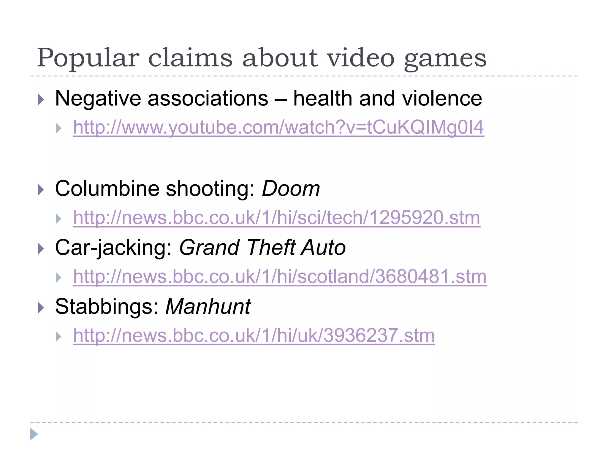 Popular claims about video gamesNegative associations – health and violencehttp://www.youtube.com/watch?v=tCuKQIMg0I4Columbine shooting: Doomhttp://news.bbc.co.uk/1/hi/sci/tech/1295920.stmCar-jacking: Grand Theft Autohttp://news.bbc.co.uk/1/hi/scotland/3680481.stmStabbings: Manhunthttp://news.bbc.co.uk/1/hi/uk/3936237.stm