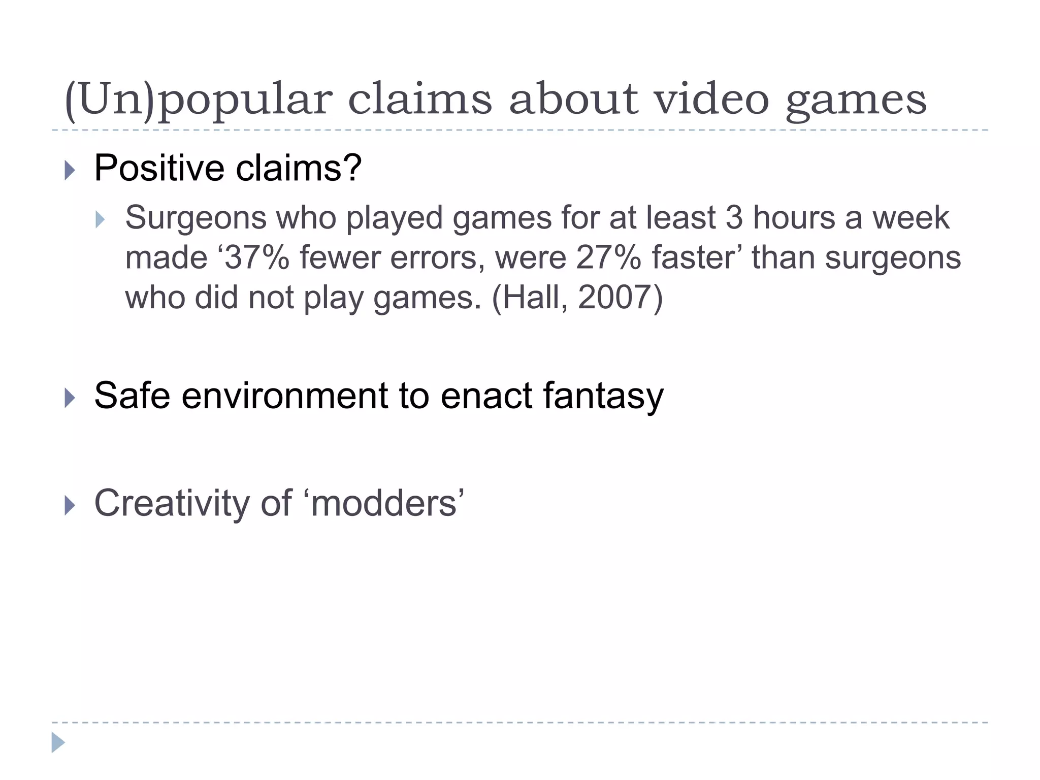 (Un)popular claims about video gamesPositive claims?Surgeons who played games for at least 3 hours a week  made ‘37% fewer errors, were 27% faster’ than surgeons who did not play games. (Hall, 2007)Safe environment to enact fantasyCreativity of ‘modders’