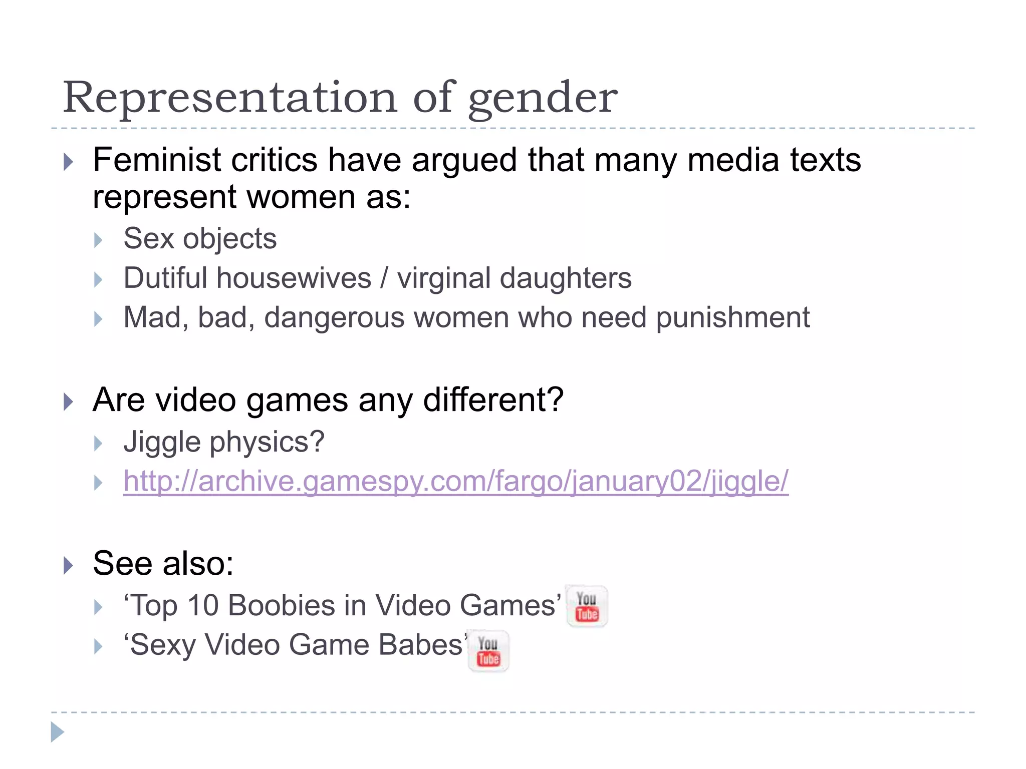 Representation of genderFeminist critics have argued that many media texts represent women as:Sex objectsDutiful housewives / virginal daughtersMad, bad, dangerous women who need punishmentAre video games any different?Jiggle physics?http://archive.gamespy.com/fargo/january02/jiggle/See also:‘Top 10 Boobies in Video Games’‘Sexy Video Game Babes’ 