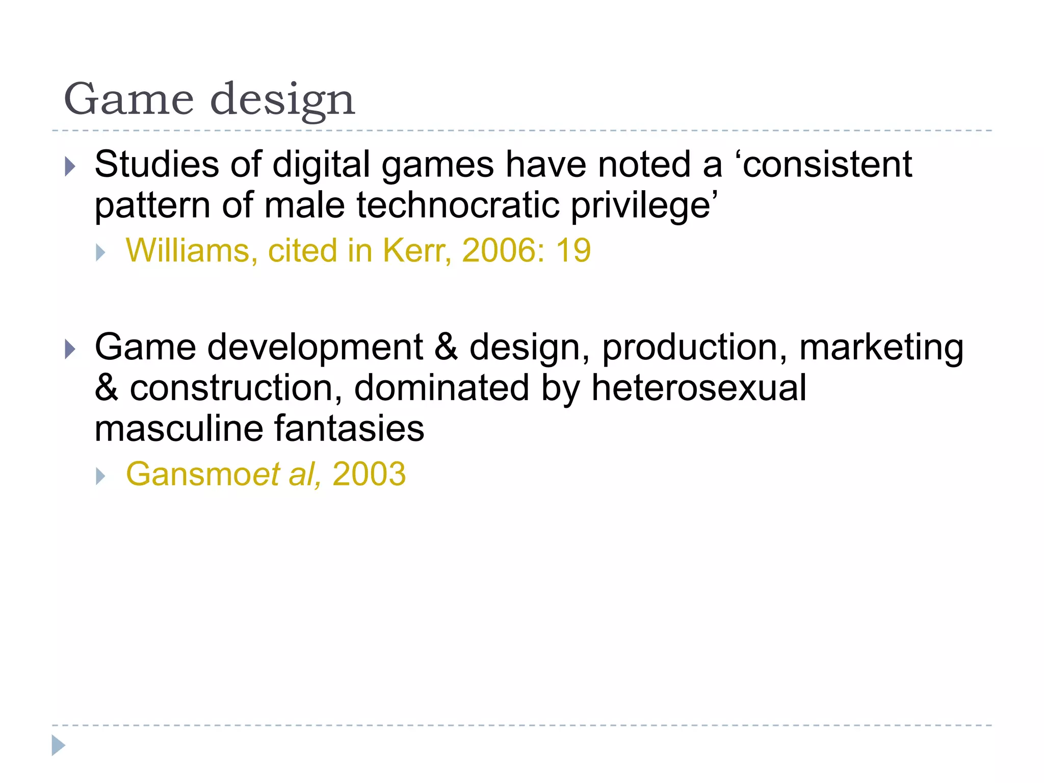 Game designStudies of digital games have noted a ‘consistent pattern of male technocratic privilege’ Williams, cited in Kerr, 2006: 19  Game development & design, production, marketing & construction, dominated by heterosexual masculine fantasiesGansmoet al, 2003