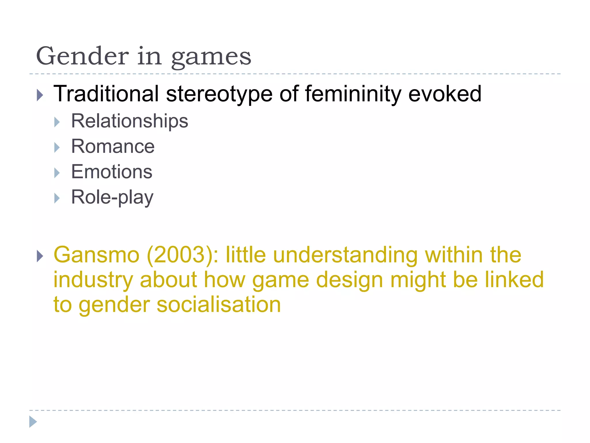Gender in gamesTraditional stereotype of femininity evokedRelationshipsRomanceEmotionsRole-playGansmo (2003): little understanding within the industry about how game design might be linked to gender socialisation 