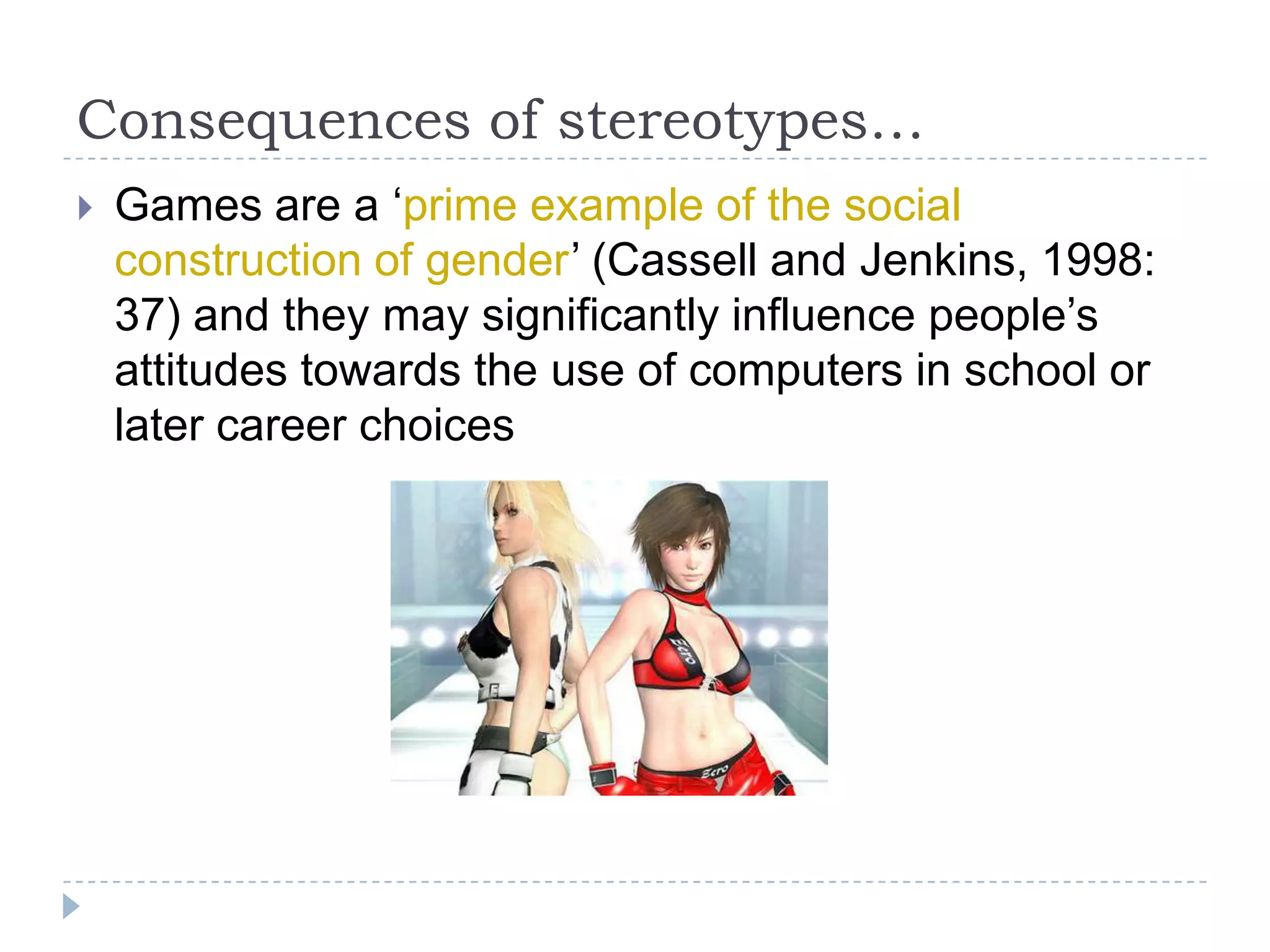 Consequences of stereotypes…Games are a ‘prime example of the social construction of gender’ (Cassell and Jenkins, 1998: 37) and they may significantly influence people’s attitudes towards the use of computers in school or later career choices