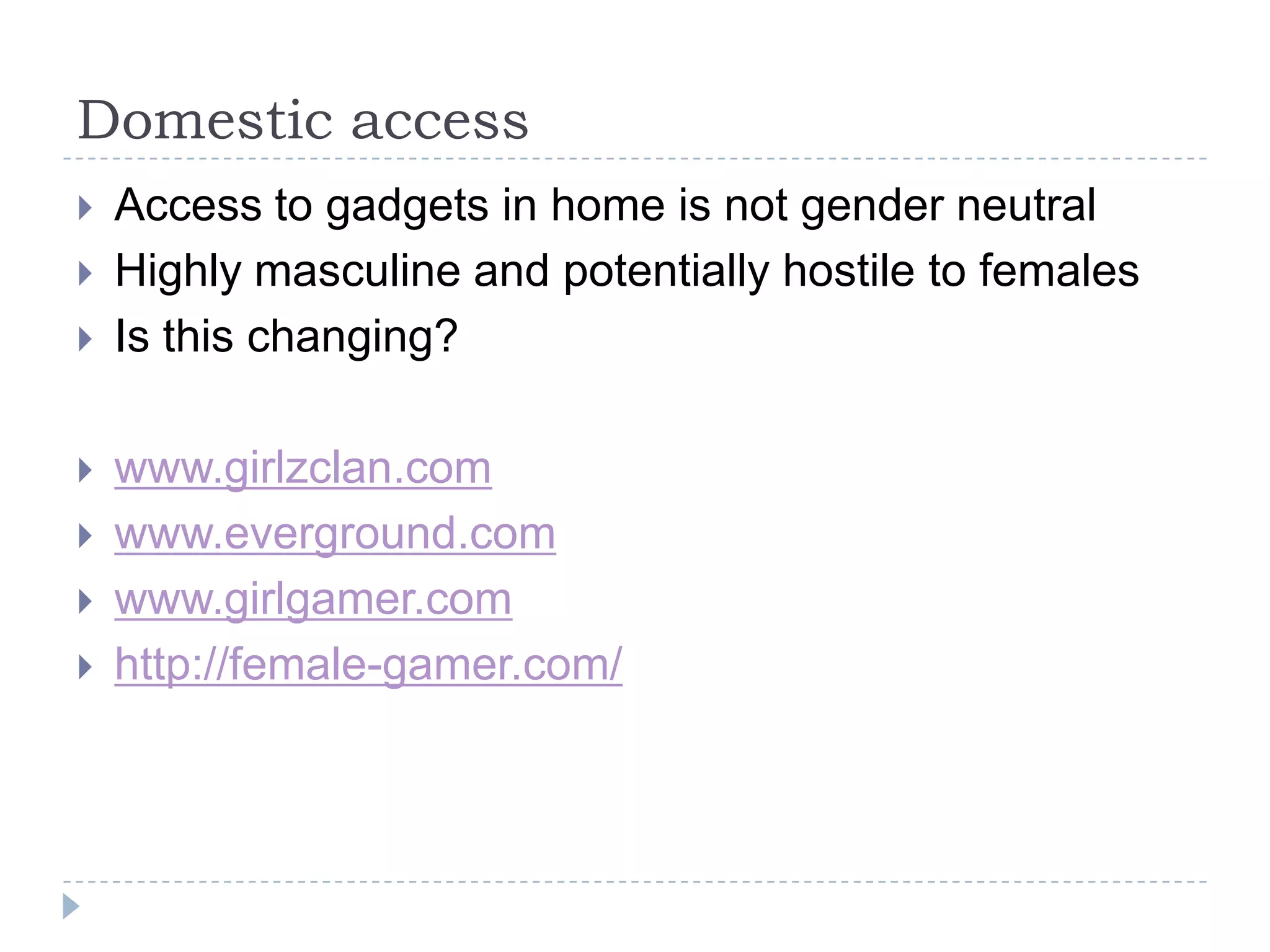 Domestic accessAccess to gadgets in home is not gender neutralHighly masculine and potentially hostile to femalesIs this changing?www.girlzclan.comwww.everground.comwww.girlgamer.comhttp://female-gamer.com/