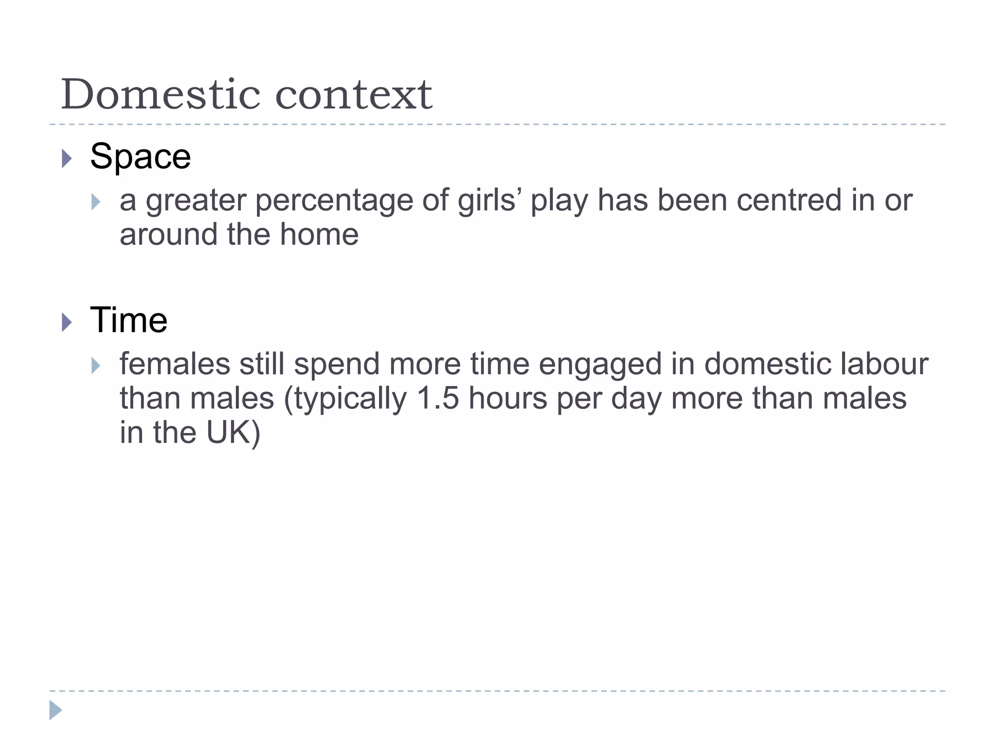 Domestic contextSpace a greater percentage of girls’ play has been centred in or around the homeTimefemales still spend more time engaged in domestic labour than males (typically 1.5 hours per day more than males in the UK)