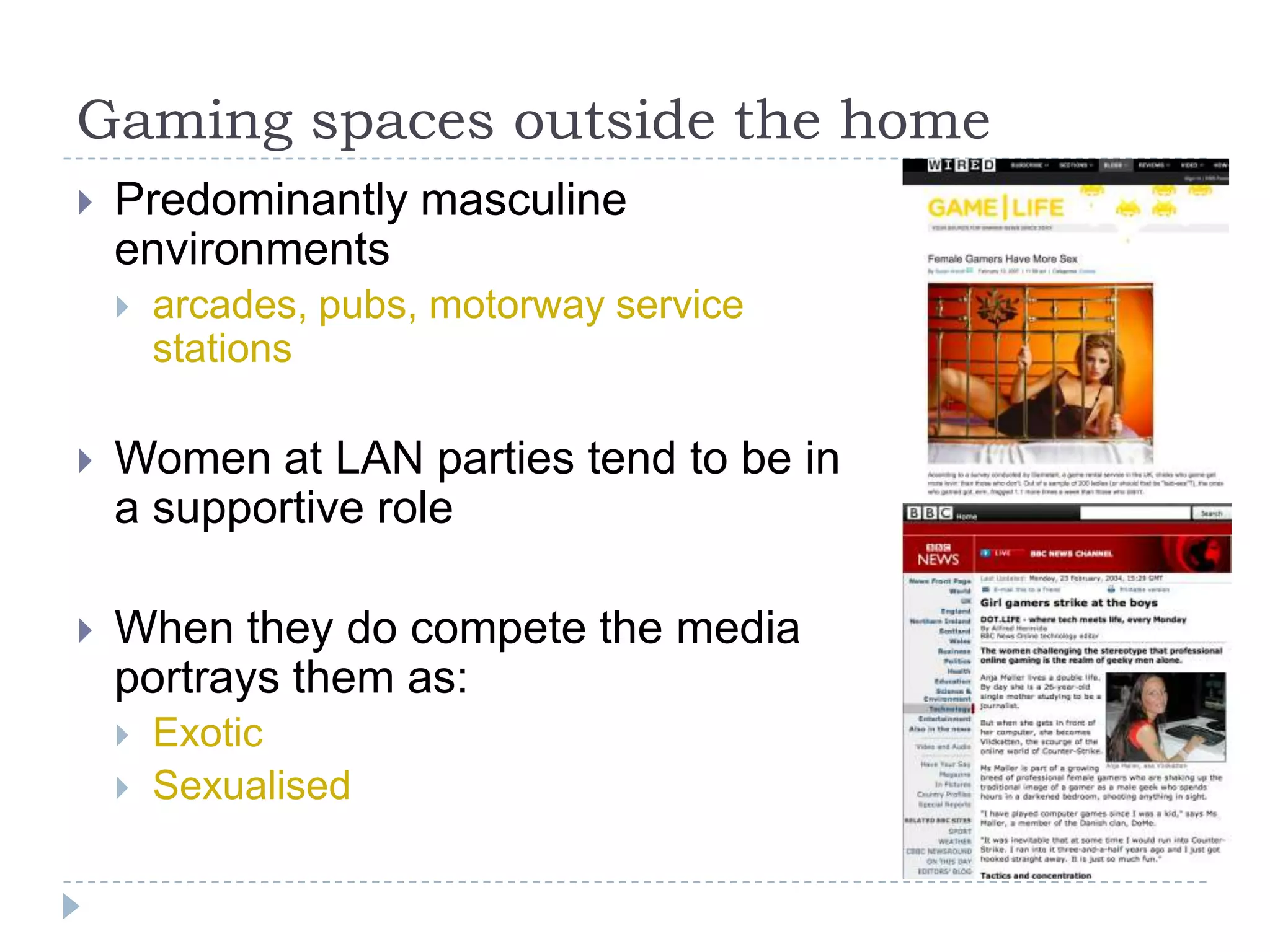 Gaming spaces outside the homePredominantly masculine environmentsarcades, pubs, motorway service stationsWomen at LAN parties tend to be in a supportive roleWhen they do compete the media portrays them as:ExoticSexualised