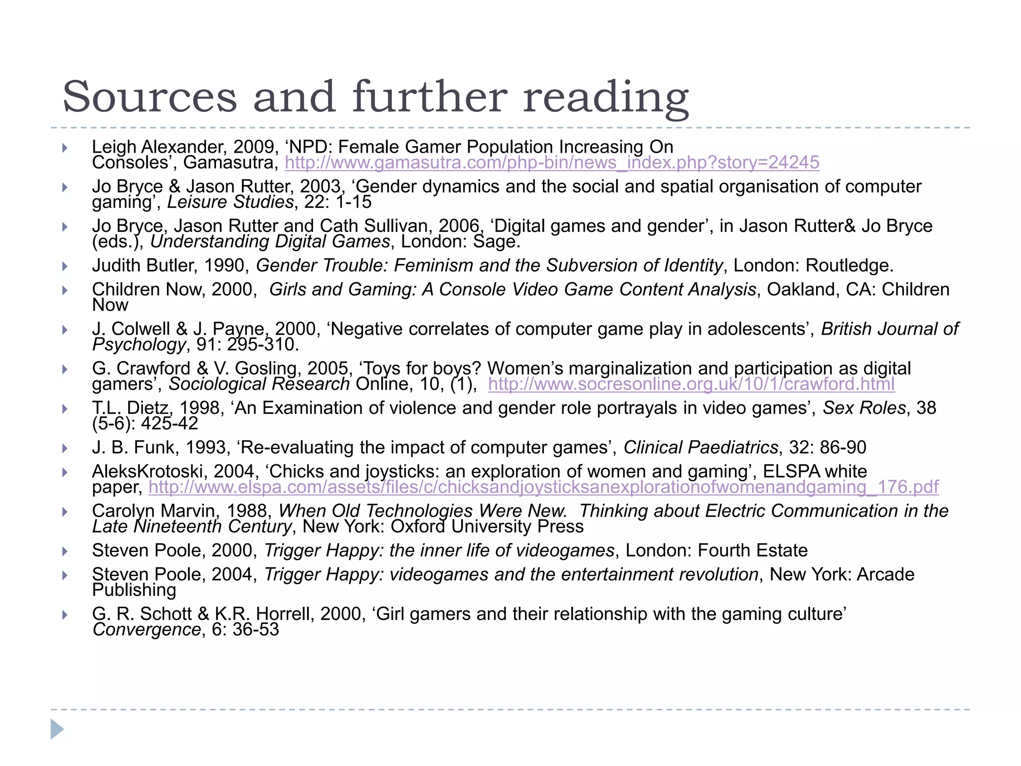 Sources and further readingLeigh Alexander, 2009, ‘NPD: Female Gamer Population Increasing On Consoles’, Gamasutra, http://www.gamasutra.com/php-bin/news_index.php?story=24245Jo Bryce & Jason Rutter, 2003, ‘Gender dynamics and the social and spatial organisation of computer gaming’, Leisure Studies, 22: 1-15Jo Bryce, Jason Rutter and Cath Sullivan, 2006, ‘Digital games and gender’, in Jason Rutter & Jo Bryce (eds.), Understanding Digital Games, London: Sage.Judith Butler, 1990, Gender Trouble: Feminism and the Subversion of Identity, London: Routledge.Children Now, 2000,  Girls and Gaming: A Console Video Game Content Analysis, Oakland, CA: Children NowJ. Colwell & J. Payne, 2000, ‘Negative correlates of computer game play in adolescents’, British Journal of Psychology, 91: 295-310.G. Crawford & V. Gosling, 2005, ‘Toys for boys? Women’s marginalization and participation as digital gamers’, Sociological Research Online, 10, (1),  http://www.socresonline.org.uk/10/1/crawford.htmlT.L. Dietz, 1998, ‘An Examination of violence and gender role portrayals in video games’, Sex Roles, 38 (5-6): 425-42J. B. Funk, 1993, ‘Re-evaluating the impact of computer games’, Clinical Paediatrics, 32: 86-90AleksKrotoski, 2004, ‘Chicks and joysticks: an exploration of women and gaming’, ELSPA white paper, http://www.elspa.com/assets/files/c/chicksandjoysticksanexplorationofwomenandgaming_176.pdfCarolyn Marvin, 1988, When Old Technologies Were New.  Thinking about Electric Communication in the Late Nineteenth Century, New York: Oxford University PressSteven Poole, 2000, Trigger Happy: the inner life of videogames, London: Fourth EstateSteven Poole, 2004, Trigger Happy: videogames and the entertainment revolution, New York: Arcade PublishingG. R. Schott & K.R. Horrell, 2000, ‘Girl gamers and their relationship with the gaming culture’ Convergence, 6: 36-53