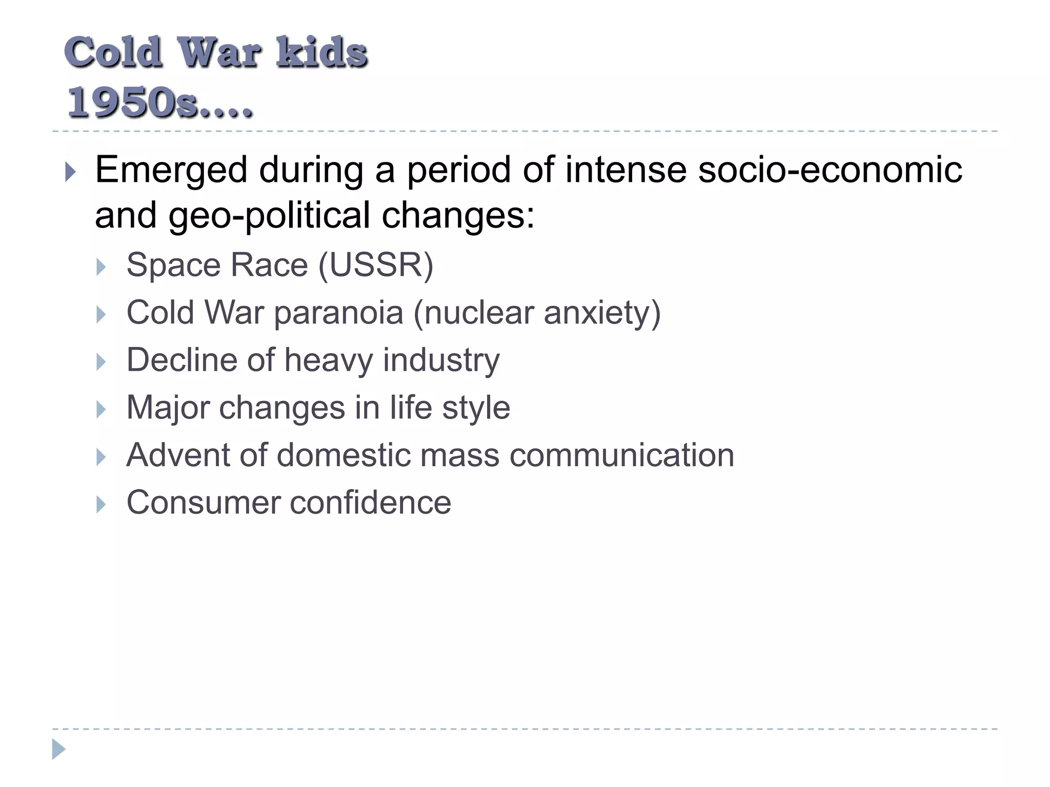 Cold War kids1950s….Emerged during a period of intense socio-economic and geo-political changes:Space Race (USSR)Cold War paranoia (nuclear anxiety)Decline of heavy industryMajor changes in life styleAdvent of domestic mass communicationConsumer confidence