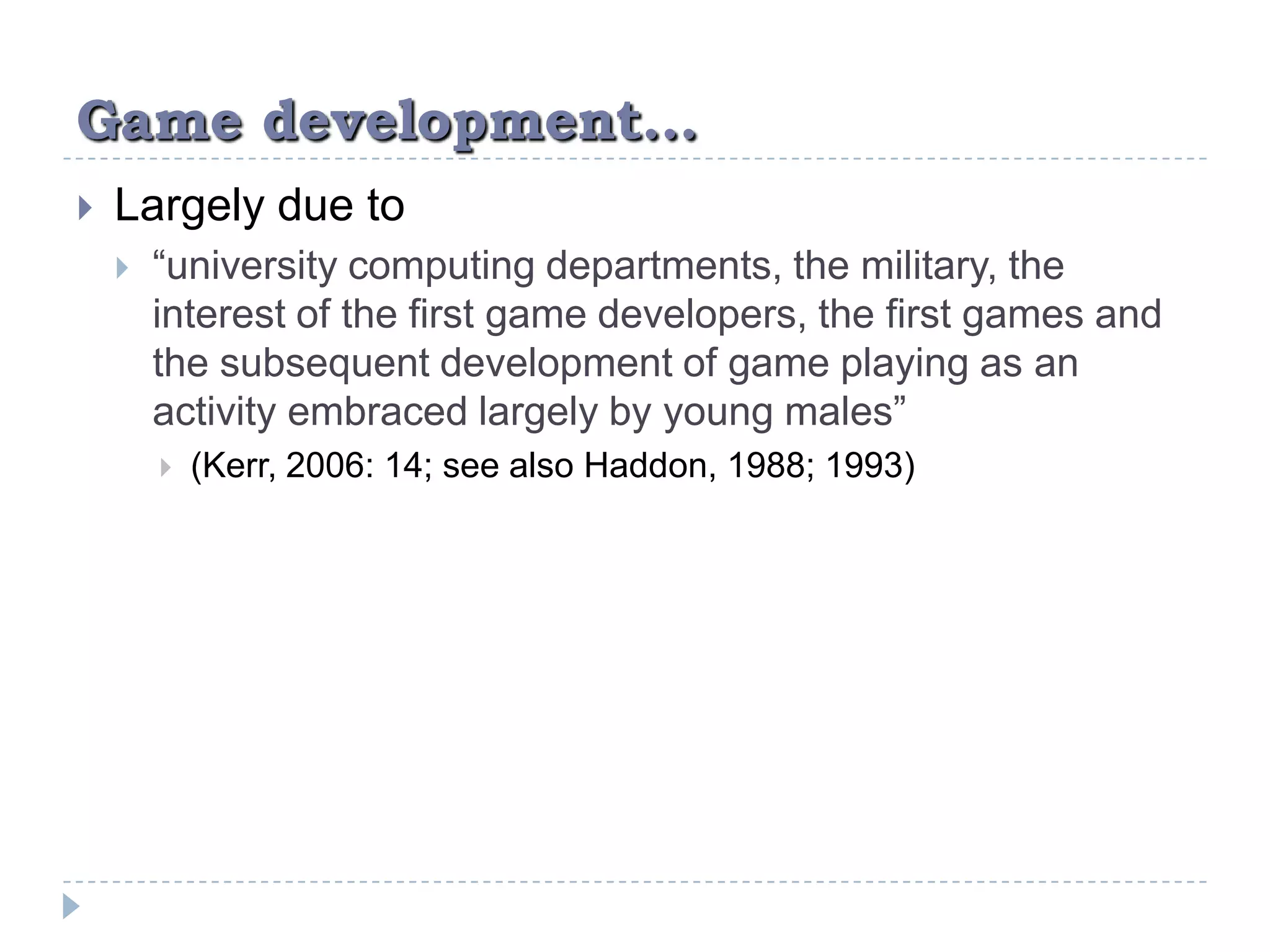 Game development…Largely due to“university computing departments, the military, the interest of the first game developers, the first games and the subsequent development of game playing as an activity embraced largely by young males” (Kerr, 2006: 14; see also Haddon, 1988; 1993)