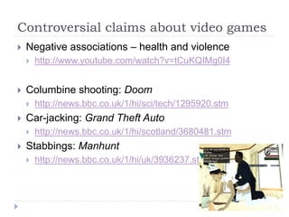 Controversial claims about video games
 Negative associations – health and violence
 http://www.youtube.com/watch?v=tCuKQIMg0I4
 Columbine shooting: Doom
 http://news.bbc.co.uk/1/hi/sci/tech/1295920.stm
 Car-jacking: Grand Theft Auto
 http://news.bbc.co.uk/1/hi/scotland/3680481.stm
 Stabbings: Manhunt
 http://news.bbc.co.uk/1/hi/uk/3936237.stm
 