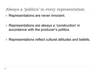 Always a ‘politics’ in every representation
 Representations are never innocent.
 Representations are always a ‘construction’ in
accordance with the producer’s politics.
 Representations reflect cultural attitudes and beliefs.
 