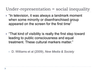 Under-representation = social inequality
 “In television, it was always a landmark moment
when some minority or disenfranchised group
appeared on the screen for the first time”
 “That kind of visibility is really the first step toward
leading to public consciousness and equal
treatment. These cultural markers matter.”
 D. Williams et al (2009), New Media & Society
 