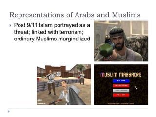 Representations of Arabs and Muslims
 Post 9/11 Islam portrayed as a
threat; linked with terrorism;
ordinary Muslims marginalized
 