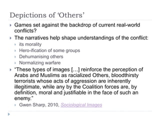 Depictions of ‘Others’
 Games set against the backdrop of current real-world
conflicts?
 The narratives help shape understandings of the conflict:
 its morality
 Hero-ification of some groups
 Dehumanising others
 Normalizing warfare
 “These types of images […] reinforce the perception of
Arabs and Muslims as racialized Others, bloodthirsty
terrorists whose acts of aggression are inherently
illegitimate, while any by the Coalition forces are, by
definition, moral and justifiable in the face of such an
enemy.”
 Gwen Sharp, 2010, Sociological Images
 