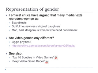 Representation of gender
 Feminist critics have argued that many media texts
represent women as:
 Sex objects
 Dutiful housewives / virginal daughters
 Mad, bad, dangerous women who need punishment
 Are video games any different?
 Jiggle physics?
 http://archive.gamespy.com/fargo/january02/jiggle/
 See also:
 ‘Top 10 Boobies in Video Games’
 ‘Sexy Video Game Babes’
 