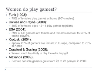 Women do play games!?
 Funk (1993):
 75% of females play games at home (90% males)
 Colwell and Payne (2000):
 88% of females aged 12-14 play games regularly
 ESA (2004):
 39% of US gamers are female and females account for 40% of
online players.
 Krotoski (2004):
 approx 25% of gamers are female in Europe, compared to 70%
in Korea
 Crawford & Gosling (2005):
 Women much less likely to play the older they get
 Alexanda (2009):
 Female console gamers grew from 23 to 28 percent in 2009
 