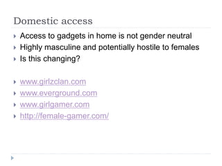 Domestic access
 Access to gadgets in home is not gender neutral
 Highly masculine and potentially hostile to females
 Is this changing?
 www.girlzclan.com
 www.everground.com
 www.girlgamer.com
 http://female-gamer.com/
 