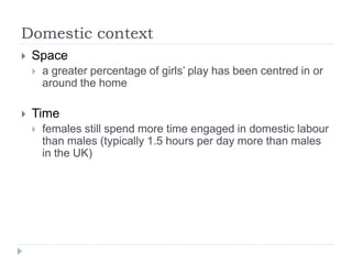 Domestic context
 Space
 a greater percentage of girls’ play has been centred in or
around the home
 Time
 females still spend more time engaged in domestic labour
than males (typically 1.5 hours per day more than males
in the UK)
 