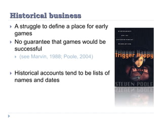 Historical business
 A struggle to define a place for early
games
 No guarantee that games would be
successful
 (see Marvin, 1988; Poole, 2004)
 Historical accounts tend to be lists of
names and dates
 