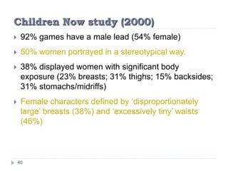 Children Now study (2000)
 92% games have a male lead (54% female)
 50% women portrayed in a stereotypical way.
 38% displayed women with significant body
exposure (23% breasts; 31% thighs; 15% backsides;
31% stomachs/midriffs)
 Female characters defined by ‘disproportionately
large’ breasts (38%) and ‘excessively tiny’ waists
(46%)
40
 
