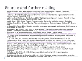 Sources and further reading
 Leigh Alexander, 2009, ‘NPD: Female Gamer Population Increasing On Consoles’, Gamasutra,
http://www.gamasutra.com/php-bin/news_index.php?story=24245
 Jo Bryce & Jason Rutter, 2003, ‘Gender dynamics and the social and spatial organisation of computer
gaming’, Leisure Studies, 22: 1-15
 Jo Bryce, Jason Rutter and Cath Sullivan, 2006, ‘Digital games and gender’, in Jason Rutter & Jo Bryce
(eds.), Understanding Digital Games, London: Sage.
 Judith Butler, 1990, Gender Trouble: Feminism and the Subversion of Identity, London: Routledge.
 Children Now, 2000, Girls and Gaming: A Console Video Game Content Analysis, Oakland, CA: Children
Now
 J. Colwell & J. Payne, 2000, ‘Negative correlates of computer game play in adolescents’, British Journal of
Psychology, 91: 295-310.
 G. Crawford & V. Gosling, 2005, ‘Toys for boys? Women’s marginalization and participation as digital
gamers’, Sociological Research Online, 10, (1), http://www.socresonline.org.uk/10/1/crawford.html
 M. Cundy, 2009, “Absolutely terrifying ‘sexy’ images of 8-bit ‘babes’”, Games Radar,
http://www.gamesradar.com/f/absolutely-terrifying-sexy-images-of-8-bit-babes/a-2009093014448271099
 T.L. Dietz, 1998, ‘An Examination of violence and gender role portrayals in video games’, Sex Roles, 38
(5-6): 425-42
 J. B. Funk, 1993, ‘Re-evaluating the impact of computer games’, Clinical Paediatrics, 32: 86-90
 Aleks Krotoski, 2004, ‘Chicks and joysticks: an exploration of women and gaming’, ELSPA white paper,
http://www.elspa.com/assets/files/c/chicksandjoysticksanexplorationofwomenandgaming_176.pdf
 Carolyn Marvin, 1988, When Old Technologies Were New. Thinking about Electric Communication in the
Late Nineteenth Century, New York: Oxford University Press
 Steven Poole, 2000, Trigger Happy: the inner life of videogames, London: Fourth Estate
 Steven Poole, 2004, Trigger Happy: videogames and the entertainment revolution, New York: Arcade
Publishing
 G. R. Schott & K.R. Horrell, 2000, ‘Girl gamers and their relationship with the gaming culture’
Convergence, 6: 36-53
 D. Willams, N. Martins, M. Consalvo & J.D. Ivory, 2009, ‘The virtual census: representations of gender,
race and age in video games’ in New Media & Society, Vol 11, No 5.
 