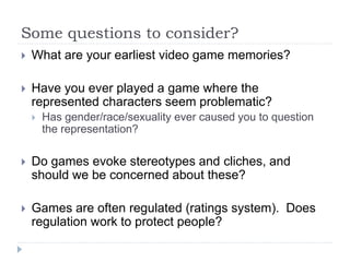 Some questions to consider?
 What are your earliest video game memories?
 Have you ever played a game where the
represented characters seem problematic?
 Has gender/race/sexuality ever caused you to question
the representation?
 Do games evoke stereotypes and cliches, and
should we be concerned about these?
 Games are often regulated (ratings system). Does
regulation work to protect people?
 