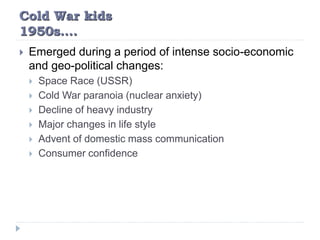 Cold War kids
1950s….
 Emerged during a period of intense socio-economic
and geo-political changes:
 Space Race (USSR)
 Cold War paranoia (nuclear anxiety)
 Decline of heavy industry
 Major changes in life style
 Advent of domestic mass communication
 Consumer confidence
 