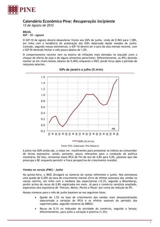 Calendário Econômico Pine: Recuperação incipiente
13 de Agosto de 2012

BRASIL
IGP – 10 – agosto
O IGP-10 de agosto deverá desacelerar frente aos IGPs de junho, vindo de 0,96% para 1,58%,
em linha com a tendência de aceleração dos IGPs observada desde meados de junho.
Contudo, segundo nossas estimativas, o IGP-10 deverá ser o pico da alta mensal recente, com
o IGP-DI devendo fechar o mês pouco abaixo de 1,0%.
O comportamento recente vem na esteira de inflações mais elevadas no atacado (com o
choque de oferta da soja e de alguns alimentos perecíveis). Diferentemente, os IPCs deverão
manter-se em níveis baixos (abaixo de 0,40%) enquanto o INCC perde força após o período de
reajustes salariais.
                              IGPs de janeiro a julho (% m/m)

               1.6

               1.4

               1.2

               1.0

               0.8

               0.6

               0.4

               0.2

               0.0
                                                                         JUL
              -0.2
                     10


                     10




                     10


                     10


                     10


                     10
                     10
                     DI


                     DI


                     DI


                     DI


                     DI


                     DI


                     DI
                      M


                      M


                      M


                      M


                      M


                      M


                      M




                                               IGPs (% m/m)
                               Fonte: FGV; elaboração: Pine Research

A piora nos IGPs ainda são, a nosso ver, insuficientes para pressionar os índices ao consumidor
de forma expressiva, sendo, portanto, pouco relevantes para a condução da política
monetária. De fato, revisamos nosso IPCA de fim de ano de 4,8% para 5,0%, patamar que não
preocupa o BC enquanto persistir a fraca perspectiva de crescimento mundial.


Vendas no varejo (PMC) - junho
Na quinta-feira, o IBGE divulgará os números do varejo referentes a junho. Nós estimamos
uma queda de 0,20% da taxa de crescimento mensal (livre de efeitos sazonais) das vendas no
varejo restrito, em linha com a mediana das expectativas (-0,3%, segundo a Bloomberg),
porém acima do recuo de 0,8% registrados em maio. Já para o comércio varejista ampliado,
esperamos alta expressiva de ‘Veículo, Motos, Partes e Peças’ por conta da redução do IPI.
Nossos números para o mês de junho baseiam-se nos seguintes fatos:
              Queda de 1,5% na taxa de crescimento das vendas reais dessazonalizadas
              (descontada a variação do IPCA e os efeitos sazonais do período) dos
              supermercados, segundo números da ABRAS;
              Recuo de 0,1% no indicador de atividade do comércio, segundo a Serasa;
              diferentemente, para julho a variação é positiva (1,3%);


                                                                                                  1
 