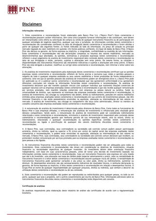 Disclaimers
Informações relevantes

1. Estes comentários e recomendações foram elaborados pelo Banco Pine S.A. (“Banco Pine”) Estes comentários e
recomendações possuem caráter informativo, têm como único propósito fornecer informações e não constituem, nem devem
ser interpretados como oferta ou solicitação de compra ou venda de qualquer instrumento financeiro ou de participação em
qualquer estratégia de negócios específica, qualquer que seja a jurisdição. As informações contidas nestes comentários e
recomendações são consideradas confiáveis na data da divulgação destes comentários e recomendações e foram obtidas a
partir de qualquer das seguintes fontes: (i) fontes indicadas ao lado da informação; (ii) preço de cotação no principal
mercado regulado do valor mobiliário em questão; (iii) fontes públicas confiáveis; (iv) base de dados do Banco Pine. O Banco
Pine não declara ou garante, de forma expressa ou implícita, a integridade, confiabilidade ou exatidão de tais informações.
Estes comentários e recomendações não são declarações completas ou resumos dos valores mobiliários, mercados ou
desenvolvimentos aqui abordados. As opiniões, estimativas e projeções expressas nestes comentários e recomendações
refletem o atual julgamento do analista de investimento responsável pelo conteúdo destes comentários e recomendações na
data de sua divulgação e estão, portanto, sujeitas a alterações sem aviso prévio. Da mesma forma, as cotações e
disponibilidades dos instrumentos financeiros são meramente indicativas e sujeitas a alterações sem aviso prévio. O Banco
Pine não está obrigado a atualizar, modificar ou corrigir estes comentários e recomendações, nem informar o leitor sobre tais
alterações.

2. Os analistas de investimento responsáveis pela elaboração destes comentários e recomendações certificam que as opiniões
expressas nestes comentários e recomendações refletem de forma precisa e exclusiva suas visões e opiniões pessoais a
respeito de toda e qualquer empresa analisada ou seus valores mobiliários e foram produzidas de forma independente e
autônoma. Uma vez que as opiniões pessoais dos analistas de investimento podem ser divergentes entre si, o Banco Pine pode
ter publicado ou vir a publicar outros comentários e recomendações que não apresentem uniformidade e/ou apresentem
diferentes conclusões em relação às informações fornecidas nestes comentários e recomendações. Os analistas de
investimento declaram que não mantêm qualquer vínculo com qualquer indivíduo que mantenha relações comerciais de
qualquer natureza com as empresas analisadas nestes comentários e recomendações e que não recebe qualquer remuneração
por serviços prestados, nem mantêm relações comerciais com empresas ou pessoa natural ou jurídica, fundo ou
universalidade de direitos, que represente os interesses das empresas analisadas nestes comentários e recomendações. O
analista de investimento, seu cônjuge ou companheiro não detém, direta ou indiretamente, posições em valores mobiliários
emitidos pelas empresas analisadas nestes comentários e recomendações em sua carteira de investimentos pessoal, não têm
interesse financeiro e não estão pessoalmente envolvidos na aquisição, alienação ou intermediação de tais valores no
mercado. O analista de investimento, seu cônjuge ou companheiro não atua como administrador, diretor ou membro do
conselho consultivo das empresas analisadas nestes comentários e recomendações.

3. A remuneração do analista de investimento é determinada pelos diretores do Banco Pine. Como todos os funcionários do
Banco Pine e suas empresas afiliadas, a remuneração dos analistas de investimento é influenciada pelo resultado geral
desta(s) companhia(s). Sendo assim, a remuneração do analista de investimento pode ser considerada indiretamente
relacionada a estes comentários e recomendações, entretanto o analista de investimento responsável pelo conteúdo destes
comentários e recomendações garante que nenhuma parcela de sua remuneração esteve, está ou estará, direta ou
indiretamente, relacionada a quaisquer recomendações ou opiniões específicas contidas nestes comentários e
recomendações ou ligada a precificação de quaisquer dos valores mobiliários discutidos nestes comentários e
recomendações.

4. O Banco Pine, suas controladas, seus controladores ou sociedades sob controle comum podem possuir participação
acionária, direta ou indireta, igual ou superior a 5% (cinco por cento) do capital social das empresas analisadas nestes
comentários e recomendações, e podem estar envolvidas na aquisição, alienação ou intermediação de tais valores no
mercado. O Banco Pine, suas controladas, seus controladores ou sociedades sob controle comum declaram que recebem, ou
pretendem receber,remuneração por serviços prestados para as empresas analisadas nestes comentários e recomendações ou
para pessoas a ela ligadas.

5. Os instrumentos financeiros discutidos nestes comentários e recomendações podem não ser adequados para todos os
investidores. Estes comentários e recomendações não levam em consideração os objetivos de investimento, situação
financeira ou necessidades específicas de qualquer investidor. Os investidores devem obter orientação financeira
independente, com base em suas características pessoais, antes de tomar uma decisão de investimento baseada nas
informações contidas nestes comentários e recomendações. Caso um instrumento financeiro seja expresso em uma moeda
que não a do investidor, uma alteração nas taxas de câmbio pode impactar adversamente o preço, valor ou rentabilidade do
instrumento financeiro e o leitor destes comentários e recomendações assume quaisquer riscos de câmbio. A rentabilidade de
instrumentos financeiros pode apresentar variações e seu preço ou valor pode, direta ou indiretamente, aumentar ou
diminuir. Os desempenhos anteriores não são necessariamente indicativos de resultados futuros, e nenhuma declaração ou
garantia, de forma expressa ou implícita, é feita nestes comentários e recomendações em relação a desempenhos futuros. O
Grupo Pine se exime de qualquer responsabilidade por quaisquer prejuízos, diretos ou indiretos, que venham a decorrer da
utilização destes comentários e recomendações ou de seu conteúdo.

6. Estes comentários e recomendações não podem ser reproduzidos ou redistribuídos para qualquer pessoa, no todo ou em
parte, qualquer que seja o propósito, sem o prévio consentimento por escrito do Banco Pine. Informações adicionais sobre os
instrumentos financeiros discutidos nestes comentários e recomendações estão disponíveis sob consulta.


Certificação de analistas

Os analistas responsáveis pela elaboração deste relatório de análise são certificados de acordo com a regulamentação
brasileira.




                                                                                                                                2
 