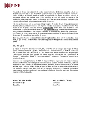 necessidade de sua elevação (em 50 pontos-base) na reunião deste mês, o que foi adiado por
diversas desonerações e por “recados” governamentais que repentinamente se alteraram.
Sem a alteração de recados e sem os alertas de Tombini e Luiz Awazu da semana passada, a
estratégia seguiria os últimos dois ciclos passados de alta por meio da utilização de
expressões específicas para sugerir o timing da alta, que ocorreria em maio, sinalizada pela
comunicação utilizada pelo colegiado na reunião de março.
Nós não pretendemos cair na seara das interpretações de textos de um BC que já deu sinais
de alteração de política monetária em algumas ocasiões e as adotou mais tardiamente. Para
mudar o call de juros, basta-nos apenas, tecnicamente, o fato de o ciclo de alta da Selic
entre 150 e 200 pontos-base estar atrasado. Em termos de sinais, quando o presidente do BC
e um de seus diretores opta por mudar o conteúdo de suas falas em período de “quarentena”
pré-Copom, há a clara antecipação de uma das etapas do processo de alteração do wording e
de decisão de elevação da taxa básica de juros.
Com isto, antecipamos nossa estimativa de elevação da taxa Selic em 50 pontas-base para
abril, o que abrirá a porta rumo à elevação dos juros em 150 pontos-base até a reunião de
julho.
IPCA-15 - abril
O índice de fevereiro deverá avançar 0,49%, em linha com a variação de março (0,49%) e
pouco acima do último IPCA (0,47%). Se confirmada a nossa estimativa, o IPCA-15 acumulado
em 12 meses viria de 6,4% para 6,5%, seu maior nível desde dezembro/11. As principais
contribuições positivas (em termos de maior inflação) resultariam de ‘Alimentação e
Bebidas’, ‘Habitação’, ‘Saúde’ e ‘Despesas Pessoais’, enquanto ‘Transportes’ manter-se-ia
próximo de zero.
Mais uma vez o comportamento do IPCA-15 é especialmente importante em mais um mês de
ajuda supostamente provocada pelas desonerações do governo (leia-se, neste caso, redução
do preço da cesta básica). Se estivermos corretos, portanto, o resultado da variação do índice
ainda é ruim. Contudo, para o índice fechado de abril, a expectativa aponta para a redução
das variações mensais para perto de 0,40%. A melhora, no entanto, é bastante centrada na
esperança de uma diminuição mais acentuada da inflação de alimentos que, vale dizer, ainda
mostra resistência à queda.
Marco Antonio Maciel
Economista-chefe
Banco Pine
Marco Antonio Caruso
Economista
Banco Pine
 
