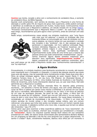 11
ilumine sua mente, coração e alma com o conhecimento do verdadeiro Deus, e somente
do verdadeiro Deus, da Bíblia Sagrada.
Quando você compreender, sem sombra de dúvidas, que a Maçonaria é uma forma de
adoração a Lúcifer pelos 5% de maçons de graus mais superiores, então poderá começar
a identificar as evidências de satanismo em muitos, muitos locais. Continuaremos nosso
estudo que prova que a Maçonaria é satânica, um estudo iniciado em no artigo Free11,
"Provamos Conclusivamente Que a Maçonaria Adora a Lúcifer". Se você ainda não leu
esse artigo, recomendamos que pare agora e leia-o primeiro, antes de continuar com este
artigo.
Neste artigo, concentraremos nosso estudo nos símbolos maçônicos, pois "uma figura
vale mais que mil palavras" e porque os ocultistas dão uma
tremenda ênfase na comunicação por meio de símbolos com os
outros adeptos, ao mesmo tempo em que escondem a verdade
dos iniciados e dos "profanos", isto é, das pessoas que não
pertencem à organização. Um livro satânico entitulado Magic
Symbols [Símbolos Mágicos], de Frederick Goodman, diz "O
verdadeiro símbolo mágico é uma imagem que oculta um
significado interior. Esse significado normalmente está
engenhosamente oculto atrás de uma forma que a maioria das
pessoas pensa que pode compreender imediatamente". [pg 6]
Vamos examinar alguns desses símbolos maçônicos para
descobrir seus significados "engenhosamente ocultos", e
depois compará-los com símbolos satânicos conhecidos, para
que você possa ver de onde a Maçonaria recebe seus "conhecimentos sobrenaturais" e
sua "luz espiritual".
A Águia Bicéfala
Provavelmente, é o símbolo maçônico mais facilmente reconhecido no mundo, até mesmo
mais importante que o Compasso e o Esquadro. A maioria das pessoas assume que esses
duas aves são águias, mas tal suposição seria mortalmente errada. Essas duas aves são a
Fênix da antiga mitologia egípcia. Veja a explicação do autor maçom Manly P. Hall,
Trigésimo Terceiro Grau, K. T., em seu livro, The Phoenix: An Illustrated Review of
Occultism and Philosophy [A Fênix: Uma Análise Ilustrada do Ocultismo e da Filosofia].
Antes de iniciarmos, acho muito interessante observar que, ao usar esse título, Hall está
admitindo que a Maçonaria é ocultista.
"Entre os antigos, uma ave fabulosa chamada Fênix foi descrita pelos primeiros
escritores... em tamanho e forma ela lembra uma águia, mas com certas diferenças. O
corpo da Fênix é coberto por penas roxas macias e brilhantes e as plumas em sua cauda
são azuis e vermelhas, alternadamente. A cabeça é de cor clara, e em torno do pescoço
há um colar de plumagem dourada. Na parte de trás, nas costas, a Fênix tem um
chumaço de penas de cor brilhante... Dizem que vive por 500 anos e, na sua morte, seu
corpo se abre e uma nova Fênix recém-nascida aparece. Por causa desse simbolismo, é
considerada um símbolo da imortalidade e da ressurreição... A Fênix é um sinal das
ordens secretas do mundo antigo e dos iniciados nessas ordens, pois era comum
referenciar uma pessos que tinha sido aceita nos templos como um homem nascido duas
vezes, ou renascido. A sabedoria confere uma nova vida, e aqueles que tornam-se sábios
são renascidos." [pg 176-177]
Vamos parar aqui para examinar a falsa experiência satânica do "novo nascimento". Os
maçons, como todos os ocultistas, chamam seus iniciados que completaram a iniciação,
de "renascidos". Nunca vou esquecer quando George Bush estava em sua campanha
presidencial em 1988; ele estava sendo entrevistado pela apresentadora Barbara Walters
em um programa na televisão e ela lhe fez uma pergunta que o pegou desprevinido. "O
senhor é cristão?" Bush, visivelmente hesitante, abaixou seus olhos por um momento e
 
