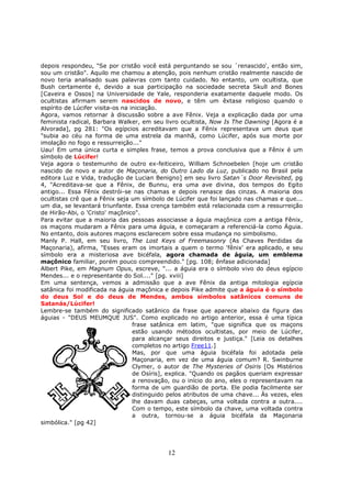 12
depois respondeu, "Se por cristão você está perguntando se sou ´renascido', então sim,
sou um cristão". Aquilo me chamou a atenção, pois nenhum cristão realmente nascido de
novo teria analisado suas palavras com tanto cuidado. No entanto, um ocultista, que
Bush certamente é, devido a sua participação na sociedade secreta Skull and Bones
[Caveira e Ossos] na Universidade de Yale, responderia exatamente daquele modo. Os
ocultistas afirmam serem nascidos de novo, e têm um êxtase religioso quando o
espírito de Lúcifer visita-os na iniciação.
Agora, vamos retornar à discussão sobre a ave Fênix. Veja a explicação dada por uma
feminista radical, Barbara Walker, em seu livro ocultista, Now Is The Dawning [Agora é a
Alvorada], pg 281: "Os egípcios acreditavam que a Fênix representava um deus que
"subia ao céu na forma de uma estrela da manhã, como Lúcifer, após sua morte por
imolação no fogo e ressurreição..."
Uau! Em uma única curta e simples frase, temos a prova conclusiva que a Fênix é um
símbolo de Lúcifer!
Veja agora o testemunho de outro ex-feiticeiro, William Schnoebelen [hoje um cristão
nascido de novo e autor de Maçonaria, do Outro Lado da Luz, publicado no Brasil pela
editora Luz e Vida, tradução de Lucian Benigno] em seu livro Satan´s Door Revisited, pg
4, "Acreditava-se que a Fênix, de Bunnu, era uma ave divina, dos tempos do Egito
antigo... Essa Fênix destrói-se nas chamas e depois renasce das cinzas. A maioria dos
ocultistas crê que a Fênix seja um símbolo de Lúcifer que foi lançado nas chamas e que...
um dia, se levantará triunfante. Essa crença também está relacionada com a ressurreição
de Hirão-Abi, o 'Cristo' maçônico".
Para evitar que a maioria das pessoas associasse a águia maçônica com a antiga Fênix,
os maçons mudaram a Fênix para uma águia, e começaram a referenciá-la como Águia.
No entanto, dois autores maçons esclarecem sobre essa mudança no simbolismo.
Manly P. Hall, em seu livro, The Lost Keys of Freemasonry (As Chaves Perdidas da
Maçonaria), afirma, "Esses eram os imortais a quem o termo 'fênix' era aplicado, e seu
símbolo era a misteriosa ave bicéfala, agora chamada de águia, um emblema
maçônico familiar, porém pouco compreendido." [pg. 108; ênfase adicionada]
Albert Pike, em Magnum Opus, escreve, "... a águia era o símbolo vivo do deus egípcio
Mendes... e o representante do Sol...." [pg. xviii]
Em uma sentença, vemos a admissão que a ave Fênix da antiga mitologia egípcia
satânica foi modificada na águia maçônica e depois Pike admite que a águia é o símbolo
do deus Sol e do deus de Mendes, ambos símbolos satânicos comuns de
Satanás/Lúcifer!
Lembre-se também do significado satânico da frase que aparece abaixo da figura das
águias - "DEUS MEUMQUE JUS". Como explicado no artigo anterior, essa é uma típica
frase satânica em latim, "que significa que os maçons
estão usando métodos ocultistas, por meio de Lúcifer,
para alcançar seus direitos e justiça." [Leia os detalhes
completos no artigo Free11.]
Mas, por que uma águia bicéfala foi adotada pela
Maçonaria, em vez de uma águia comum? R. Swinburne
Clymer, o autor de The Mysteries of Osiris [Os Mistérios
de Osíris], explica. "Quando os pagãos queriam expressar
a renovação, ou o início do ano, eles o representavam na
forma de um guardião de porta. Ele podia facilmente ser
distinguido pelos atributos de uma chave... Às vezes, eles
lhe davam duas cabeças, uma voltada contra a outra....
Com o tempo, este símbolo da chave, uma voltada contra
a outra, tornou-se a águia bicéfala da Maçonaria
simbólica." [pg 42]
 